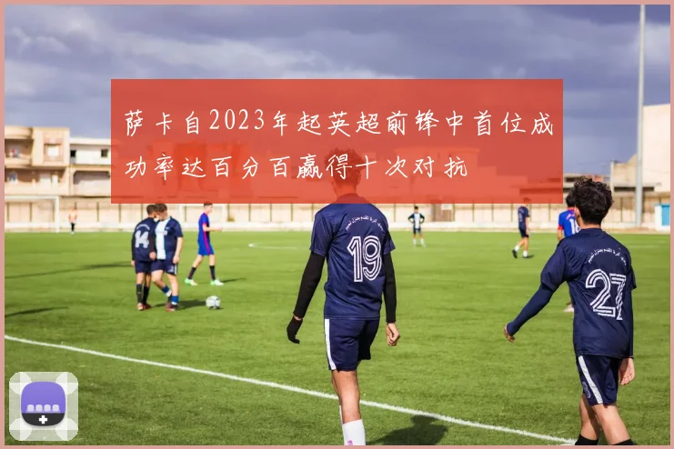 萨卡自2023年起英超前锋中首位成功率达百分百赢得十次对抗