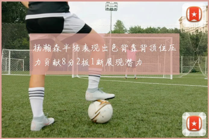 杨瀚森半场表现出色背靠背顶住压力贡献8分2板1断展现潜力