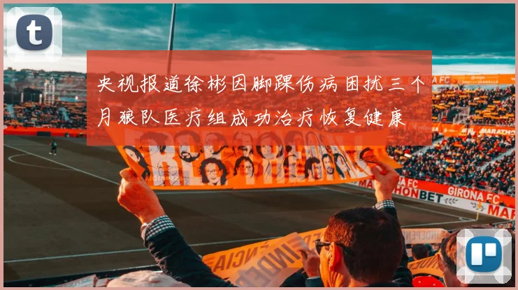 央视报道徐彬因脚踝伤病困扰三个月狼队医疗组成功治疗恢复健康