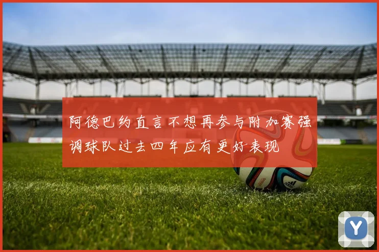 阿德巴约直言不想再参与附加赛强调球队过去四年应有更好表现