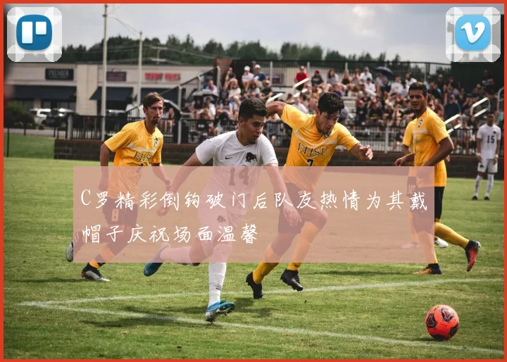 C罗精彩倒钩破门后队友热情为其戴帽子庆祝场面温馨