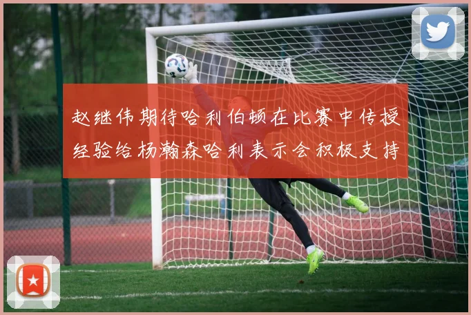 赵继伟期待哈利伯顿在比赛中传授经验给杨瀚森哈利表示会积极支持