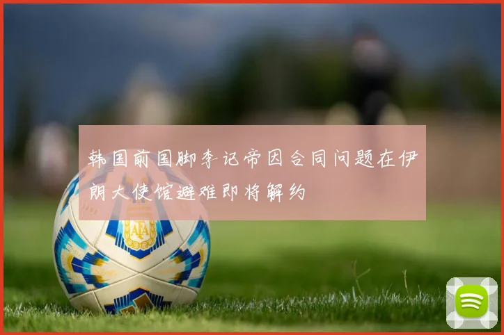 韩国前国脚李记帝因合同问题在伊朗大使馆避难即将解约