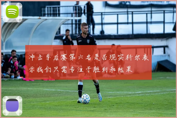 冲击季后赛第六名是否现实科尔表示我们只需专注于胜利和结果