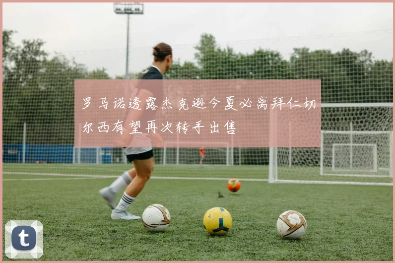 罗马诺透露杰克逊今夏必离拜仁切尔西有望再次转手出售
