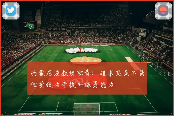 西蒙尼谈教练职责：追求完美不易但要致力于提升球员能力
