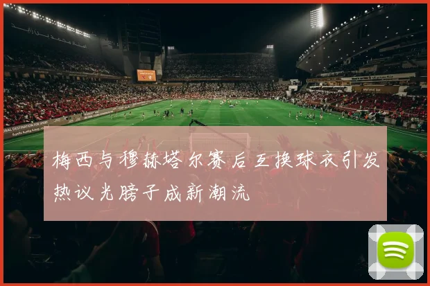 梅西与穆赫塔尔赛后互换球衣引发热议光膀子成新潮流