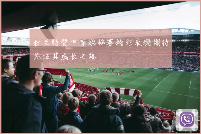 杜兰特赞申京欧锦赛精彩表现期待见证其成长之路