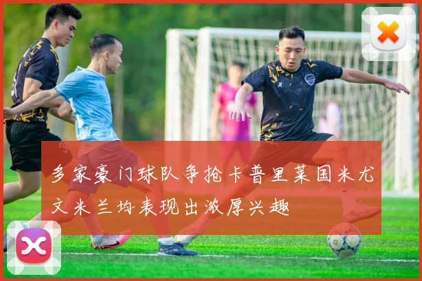 多家豪门球队争抢卡普里莱国米尤文米兰均表现出浓厚兴趣