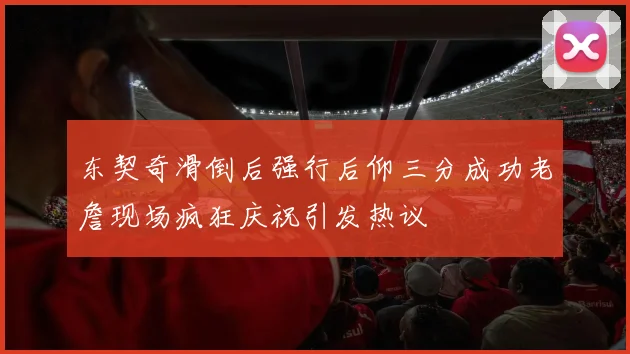 东契奇滑倒后强行后仰三分成功老詹现场疯狂庆祝引发热议