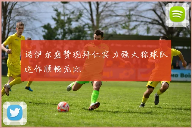 诺伊尔盛赞现拜仁实力强大称球队运作顺畅无比